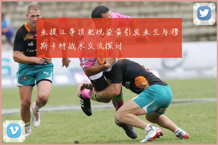 米提江争顶犯规染黄引发米兰与穆斯卡特战术交流探讨