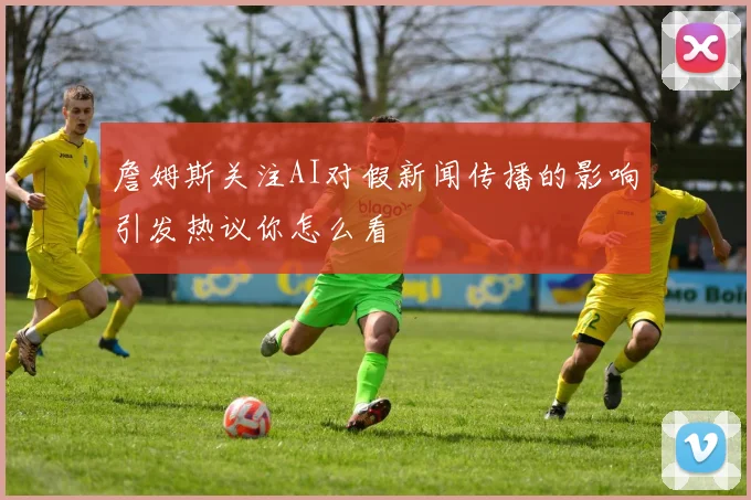 詹姆斯关注AI对假新闻传播的影响引发热议你怎么看