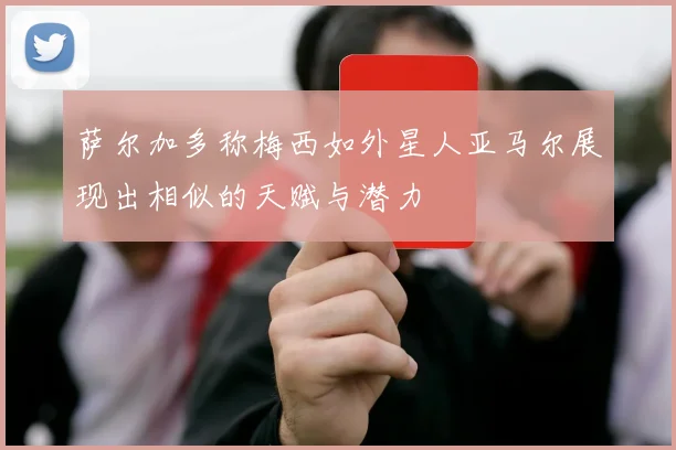 萨尔加多称梅西如外星人亚马尔展现出相似的天赋与潜力