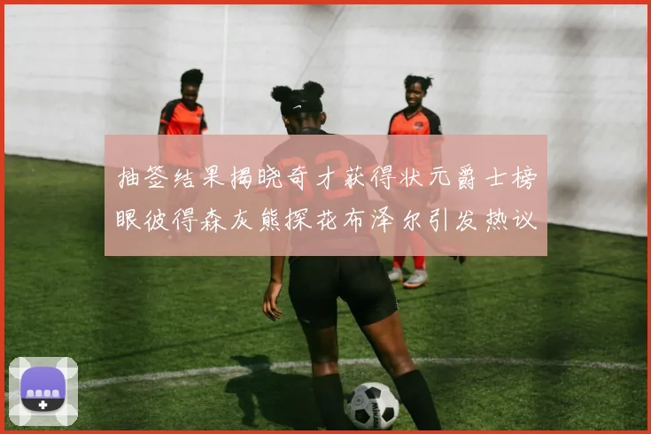 抽签结果揭晓奇才获得状元爵士榜眼彼得森灰熊探花布泽尔引发热议