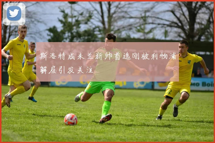 斯洛特成米兰新帅首选刚被利物浦解雇引发关注
