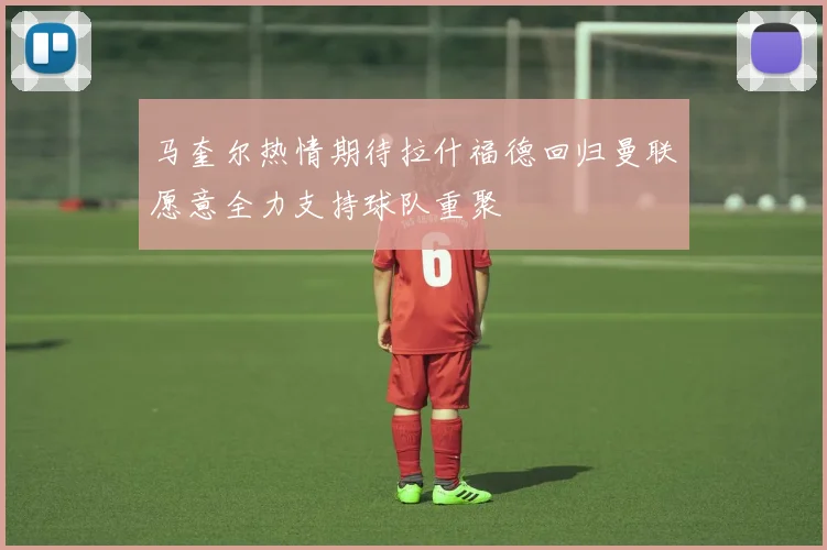 马奎尔热情期待拉什福德回归曼联愿意全力支持球队重聚