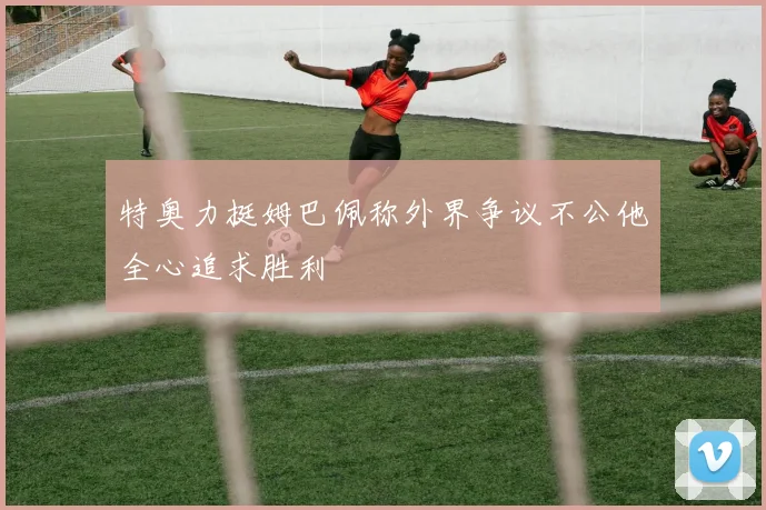 特奥力挺姆巴佩称外界争议不公他全心追求胜利