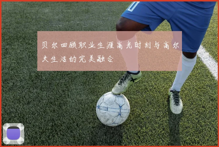 贝尔回顾职业生涯高光时刻与高尔夫生活的完美融合