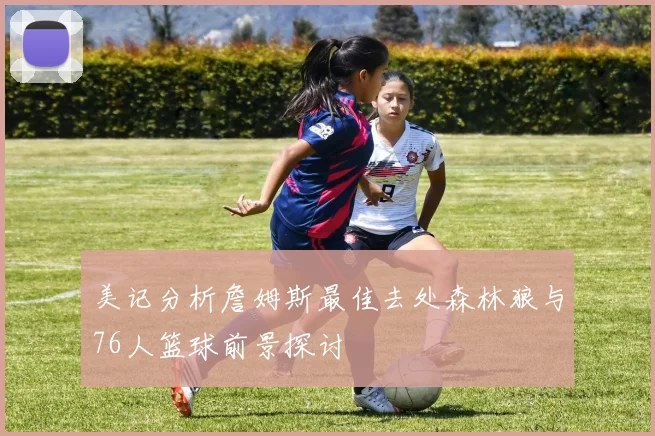 美记分析詹姆斯最佳去处森林狼与76人篮球前景探讨