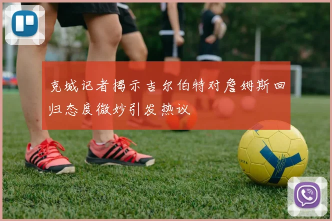 克城记者揭示吉尔伯特对詹姆斯回归态度微妙引发热议