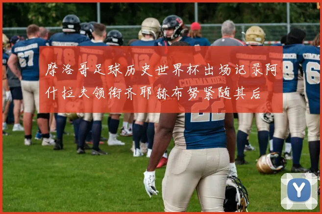 摩洛哥足球历史世界杯出场记录阿什拉夫领衔齐耶赫布努紧随其后