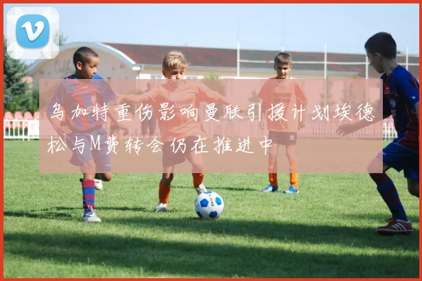 乌加特重伤影响曼联引援计划埃德松与M费转会仍在推进中