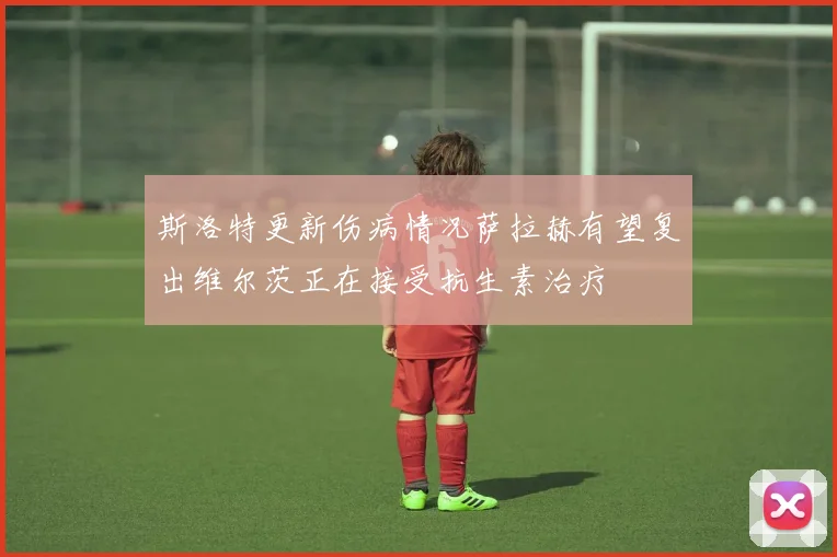 斯洛特更新伤病情况萨拉赫有望复出维尔茨正在接受抗生素治疗